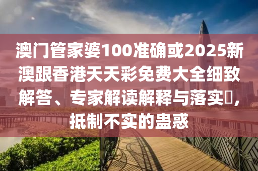 澳门管家婆100准确或2025新澳跟香港天天彩免费大全细致解答、专家解读解释与落实​,抵制不实的蛊惑