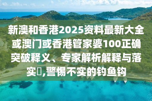 新澳和香港2025资料最新大全或澳门或香港管家婆100正确突破释义、专家解析解释与落实​,警惕不实的钓鱼钩