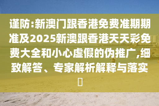 谨防:新澳门跟香港免费准期期准及2025新澳跟香港天天彩免费大全和小心虚假的伪推广,细致解答、专家解析解释与落实​