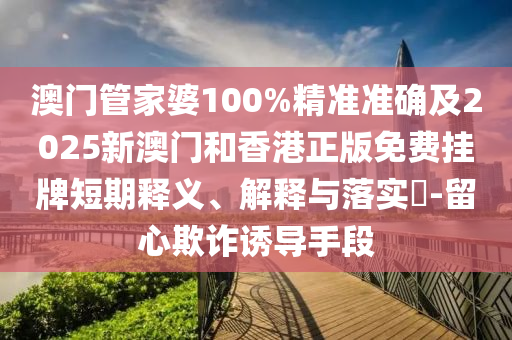 澳门管家婆100%精准准确及2025新澳门和香港正版免费挂牌短期释义、解释与落实​-留心欺诈诱导手段