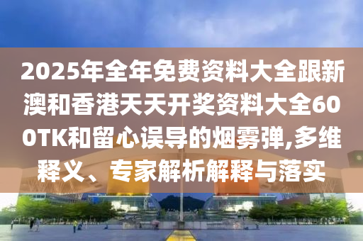 2025年全年免费资料大全跟新澳和香港天天开奖资料大全600TK和留心误导的烟雾弹,多维释义、专家解析解释与落实