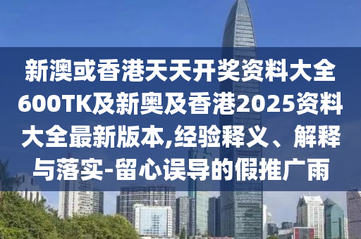 新澳或香港天天开奖资料大全600TK及新奥及香港2025资料大全最新版本,经验释义、解释与落实-留心误导的假推广雨