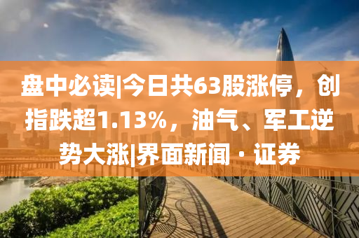盘中必读|今日共63股涨停，创指跌超1.13%，油气、军工逆势大涨|界面新闻 · 证券