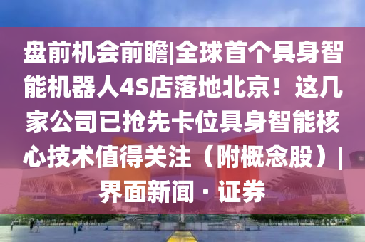 盘前机会前瞻|全球首个具身智能机器人4S店落地北京！这几家公司已抢先卡位具身智能核心技术值得关注（附概念股）|界面新闻 · 证券