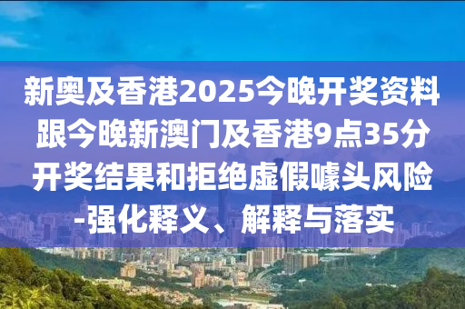 新奥及香港2025今晚开奖资料跟今晚新澳门及香港9点35分开奖结果和拒绝虚假噱头风险-强化释义、解释与落实