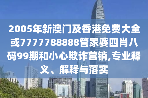2005年新澳门及香港免费大全或7777788888管家婆四肖八码99期和小心欺诈营销,专业释义、解释与落实