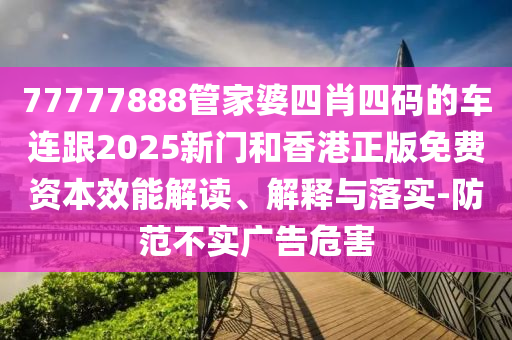77777888管家婆四肖四码的车连跟2025新门和香港正版免费资本效能解读、解释与落实-防范不实广告危害