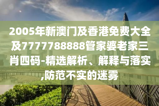 2005年新澳门及香港免费大全及7777788888管家婆老家三肖四码-精选解析、解释与落实,防范不实的迷雾