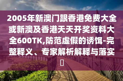 2005年新澳门跟香港免费大全或新澳及香港天天开奖资料大全600TK,防范虚假的诱饵-完整释义、专家解析解释与落实​