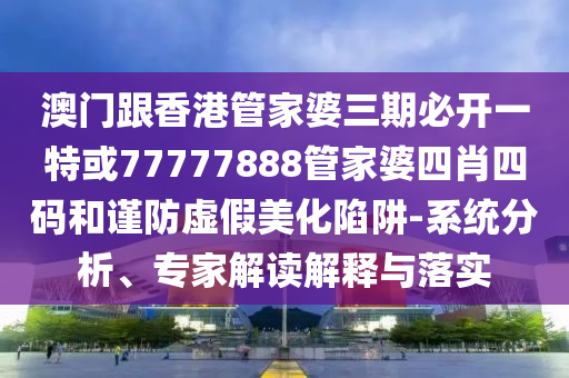 澳门跟香港管家婆三期必开一特或77777888管家婆四肖四码和谨防虚假美化陷阱-系统分析、专家解读解释与落实