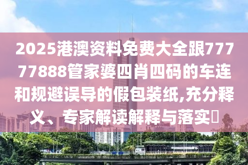 2025港澳资料免费大全跟77777888管家婆四肖四码的车连和规避误导的假包装纸,充分释义、专家解读解释与落实​