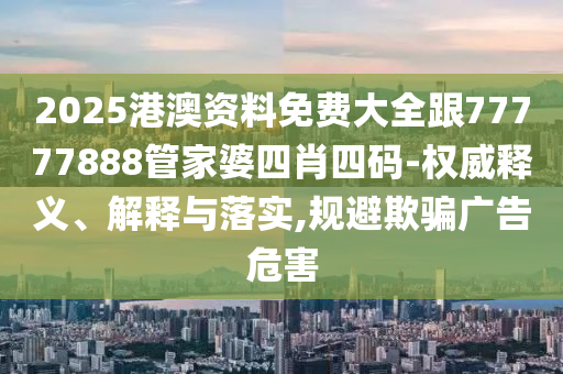2025港澳资料免费大全跟77777888管家婆四肖四码-权威释义、解释与落实,规避欺骗广告危害