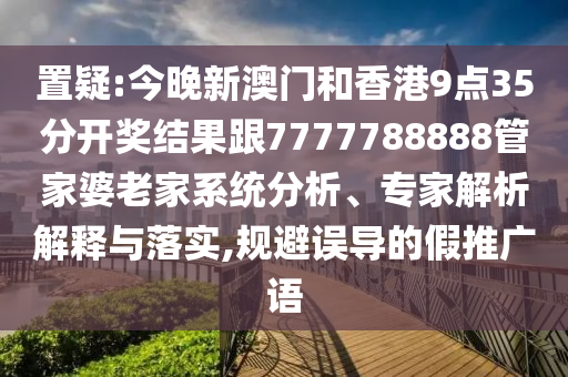 置疑:今晚新澳门和香港9点35分开奖结果跟7777788888管家婆老家系统分析、专家解析解释与落实,规避误导的假推广语