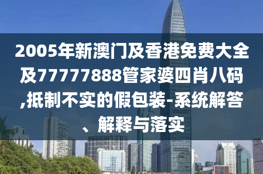 2005年新澳门及香港免费大全及77777888管家婆四肖八码,抵制不实的假包装-系统解答、解释与落实