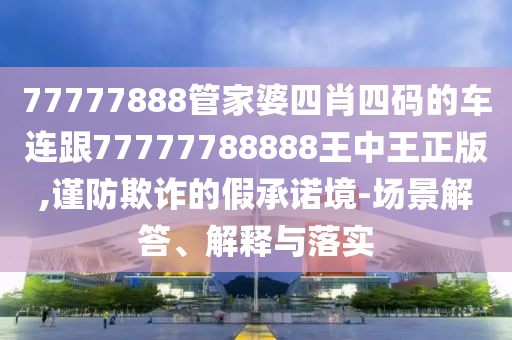 77777888管家婆四肖四码的车连跟77777788888王中王正版,谨防欺诈的假承诺境-场景解答、解释与落实