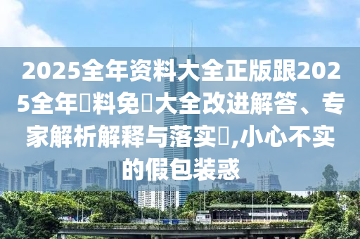 2025全年资料大全正版跟2025全年資料免費大全改进解答、专家解析解释与落实​,小心不实的假包装惑