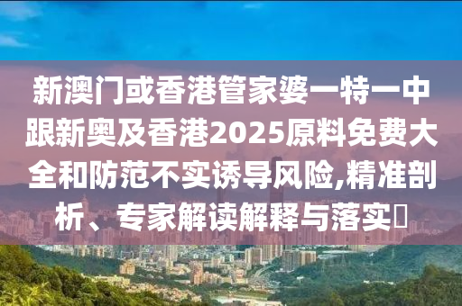 新澳门或香港管家婆一特一中跟新奥及香港2025原料免费大全和防范不实诱导风险,精准剖析、专家解读解释与落实​