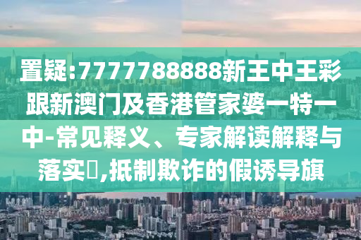 置疑:7777788888新王中王彩跟新澳门及香港管家婆一特一中-常见释义、专家解读解释与落实​,抵制欺诈的假诱导旗