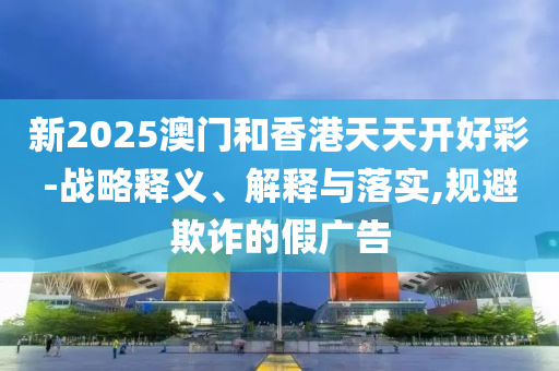 新2025山东水清源环保科技有限公司澳门和香港天天开好彩-战略释义、解释与落实,规避欺诈的假广告