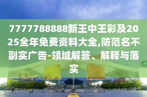 7777788888新王中王彩及2025全年免费资料大全,防范名不副实广告-领域解答、解释与落实