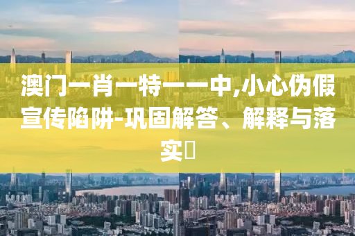 澳门一肖一特一一中,小心伪假宣传陷阱山东水清源环保科技有限公司-巩固解答、解释与落实​