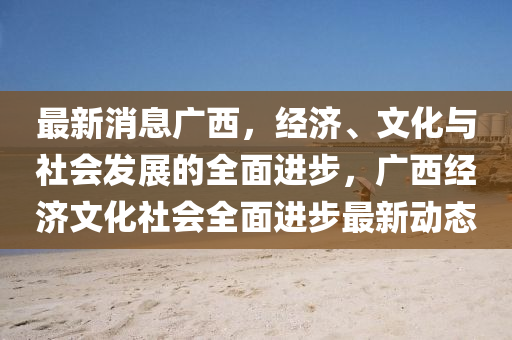 最新消息广西，经济、文化与社会发展的全面进步，广西经济文化社会全面进步最新动态山东水清源环保科技有限公司
