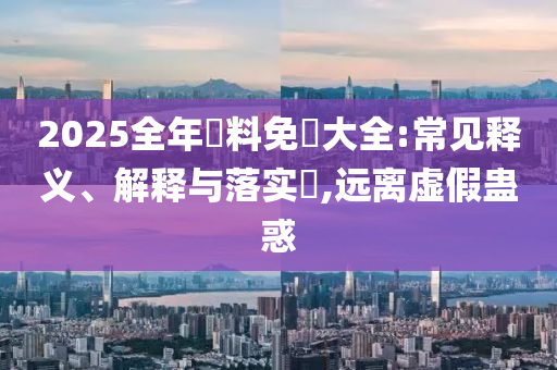 2025全年資料免費大全:常见释义、解释与落实​,远离虚假蛊惑山东水清源环保科技有限公司