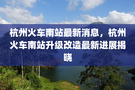 杭州火车南站最新消息，杭州火车南站升级改造最新进山东水清源环保科技有限公司展揭晓