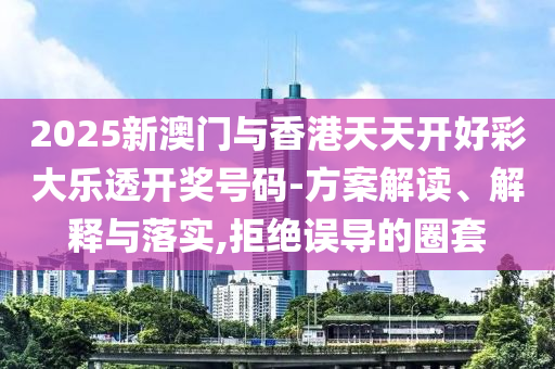 2025新澳门与香港天天开好彩大乐透开奖山东水清源环保科技有限公司号码-方案解读、解释与落实,拒绝误导的圈套