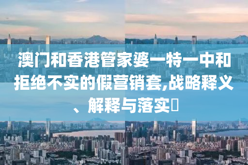 澳门和香港管家婆一特一中和拒绝不实的山东水清源环保科技有限公司假营销套,战略释义、解释与落实​