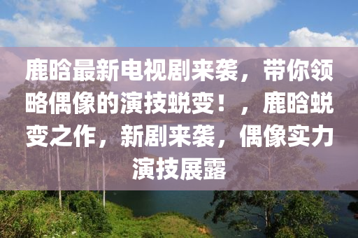 鹿晗最新电视剧来袭，带你领略偶像的演技蜕变！，鹿晗蜕变之作，新剧来袭，偶像实力演技展露山东水清源环保科技有限公司