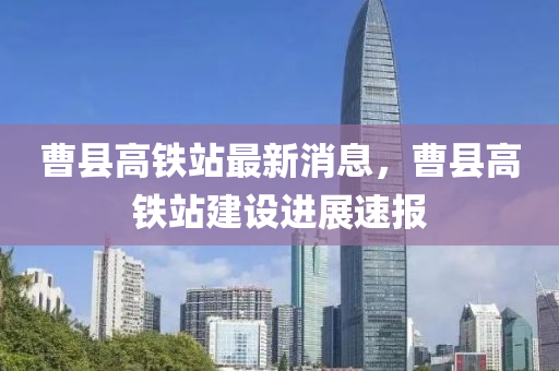 曹县高铁站最新消息，曹县高铁站建设进展速报山东水清源环保科技有限公司