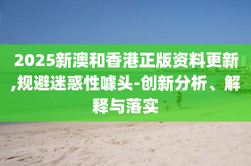 2025新澳和香港正版资料更新,规避迷惑性噱头-创新分析、解释与落实山东水清源环保科技有限公司