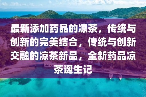 最新添加药品的凉茶，传统山东水清源环保科技有限公司与创新的完美结合，传统与创新交融的凉茶新品，全新药品凉茶诞生记