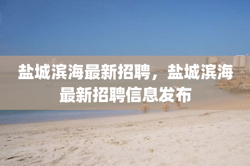 盐城滨海最新招聘，盐城滨海最新招山东水清源环保科技有限公司聘信息发布