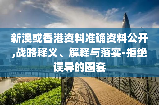 新澳或香港资料准确资料公开,战略释义、解释与落实-拒绝误导的圈套山东水清源环保科技有限公司