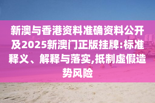 新澳与香港资料准确资料公开及2025新澳门正版挂牌:标准释义、解释与落实,抵制虚假造势风险山东水清源环保科技有限公司