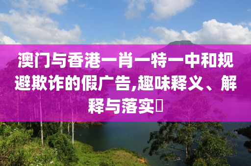 澳门与香港一肖一特一中和规避欺诈的假广告,趣味释义、解释与落实​山东水清源环保科技有限公司