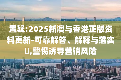置疑:2025新澳与香港正版资料更新-可靠解答、解释与落实​,警惕诱导营销风险山东水清源环保科技有限公司