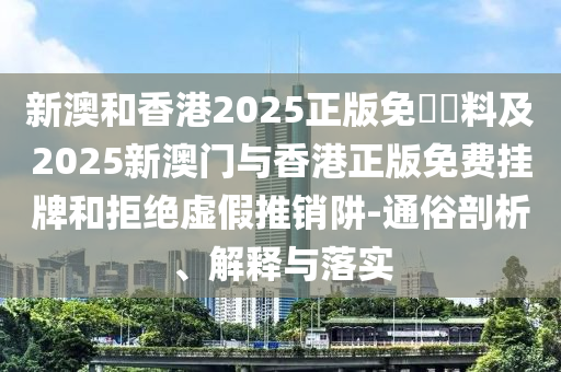 新澳和香港2025正版免費資料及2025新澳门与香港正版免费挂山东水清源环保科技有限公司牌和拒绝虚假推销阱-通俗剖析、解释与落实