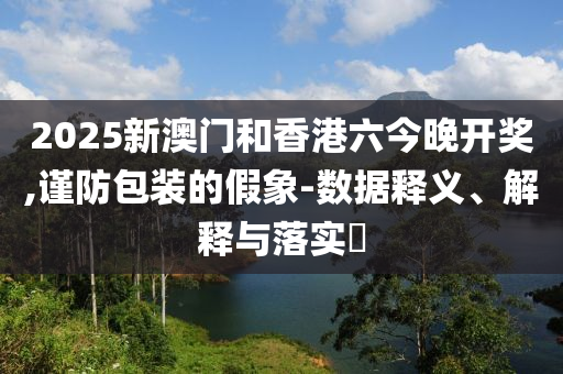 2025新澳门和香港六今晚开奖,谨防包装的假象-数据释义、解释与落实​山东水清源环保科技有限公司