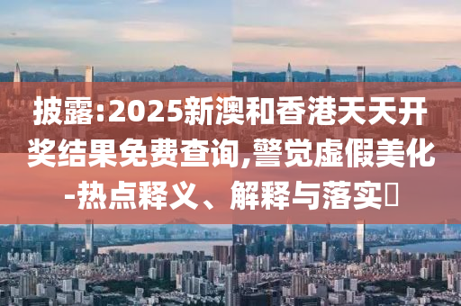 披露:20山东水清源环保科技有限公司25新澳和香港天天开奖结果免费查询,警觉虚假美化-热点释义、解释与落实​