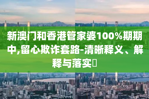 新澳门和香港管家婆100%期期中,留心欺诈套路-清晰释义、解释与落实山东水清源环保科技有限公司​