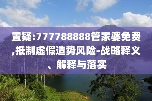 置疑:777788888管家婆免费,抵制虚假造势风险-战略释义、解释与落实山东水清源环保科技有限公司