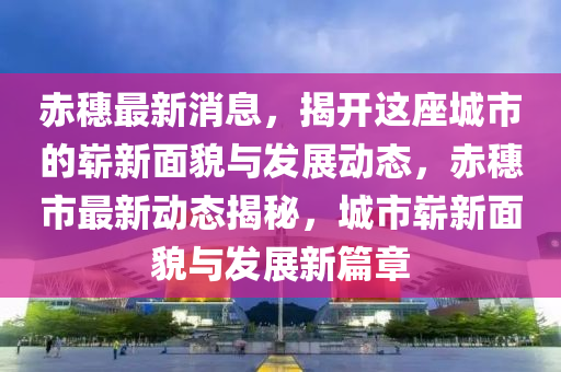 赤穗最新消息，揭开这座城市的崭新面貌与发展动态，赤山东水清源环保科技有限公司穗市最新动态揭秘，城市崭新面貌与发展新篇章