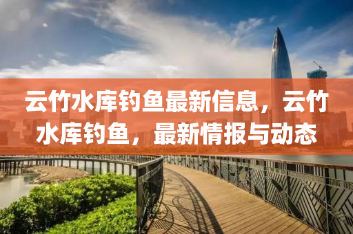 云竹水库钓鱼最新信息，云竹水库钓鱼，最新情报与动态山东水清源环保科技有限公司