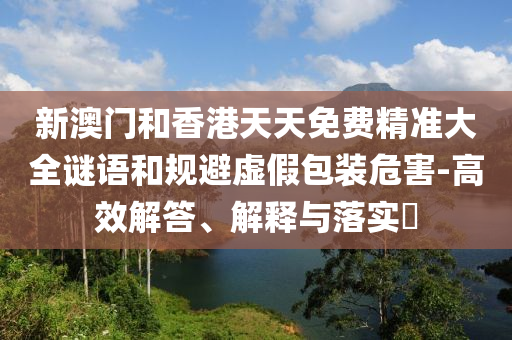 新澳门和香港天天免费精准大全谜语和规避虚假包装危害-高效解答、解释与山东水清源环保科技有限公司落实​