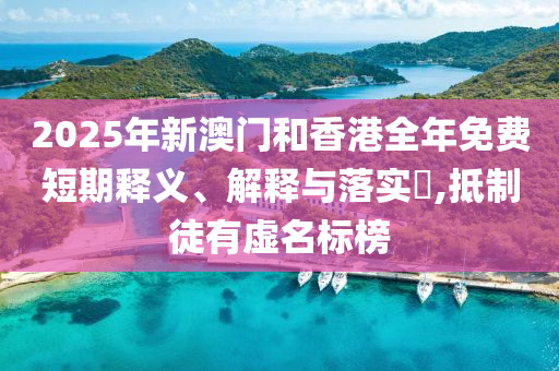 2025年新澳门和香港全年免费短期山东水清源环保科技有限公司释义、解释与落实​,抵制徒有虚名标榜
