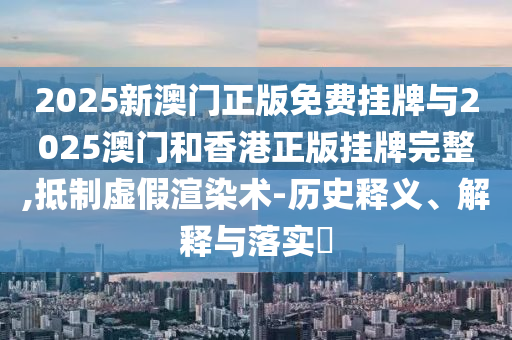 2025新澳门正版免费挂牌与2025澳门和香港正版挂牌完整,抵制虚假渲染术-历史释义、解释与落山东水清源环保科技有限公司实​