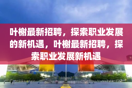 叶榭最新招聘，探索职业发展的新机遇，叶榭最新招聘，探索职业发展新机遇山东水清源环保科技有限公司
